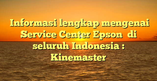  Informasi lengkap mengenai Service Center Epson  di seluruh Indonesia : Kinemaster